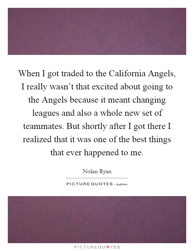 When I got traded to the California Angels, I really wasn't that excited about going to the Angels because it meant changing leagues and also a whole new set of teammates. But shortly after I got there I realized that it was one of the best things that ever happened to me Picture Quote #1