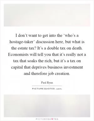 I don’t want to get into the ‘who’s a hostage-taker’ discussion here, but what is the estate tax? It’s a double tax on death. Economists will tell you that it’s really not a tax that soaks the rich, but it’s a tax on capital that deprives business investment and therefore job creation Picture Quote #1