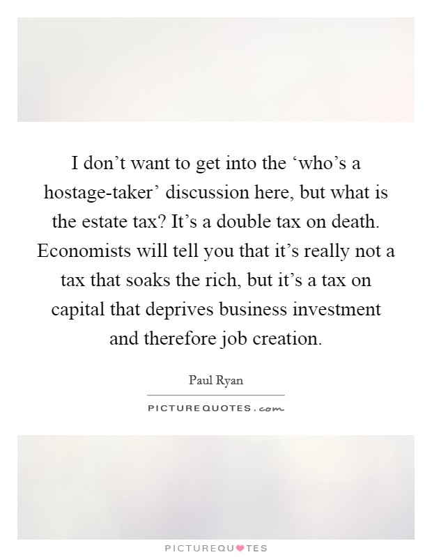 I don't want to get into the ‘who's a hostage-taker' discussion here, but what is the estate tax? It's a double tax on death. Economists will tell you that it's really not a tax that soaks the rich, but it's a tax on capital that deprives business investment and therefore job creation Picture Quote #1