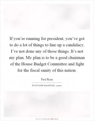 If you’re running for president, you’ve got to do a lot of things to line up a candidacy. I’ve not done any of those things. It’s not my plan. My plan is to be a good chairman of the House Budget Committee and fight for the fiscal sanity of this nation Picture Quote #1