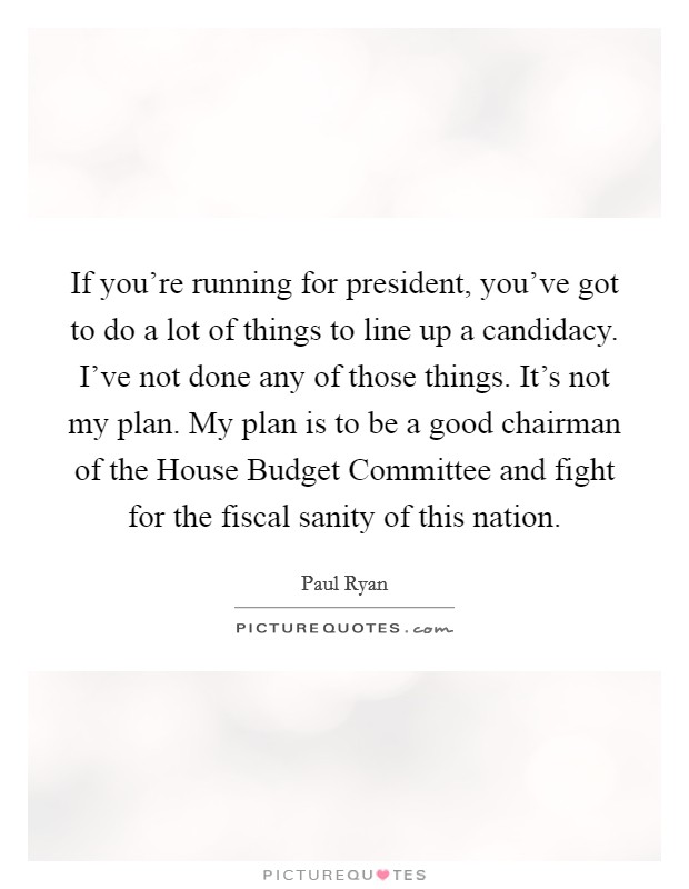 If you're running for president, you've got to do a lot of things to line up a candidacy. I've not done any of those things. It's not my plan. My plan is to be a good chairman of the House Budget Committee and fight for the fiscal sanity of this nation Picture Quote #1