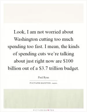 Look, I am not worried about Washington cutting too much spending too fast. I mean, the kinds of spending cuts we’re talking about just right now are $100 billion out of a $3.7 trillion budget Picture Quote #1