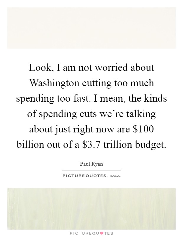 Look, I am not worried about Washington cutting too much spending too fast. I mean, the kinds of spending cuts we're talking about just right now are $100 billion out of a $3.7 trillion budget Picture Quote #1