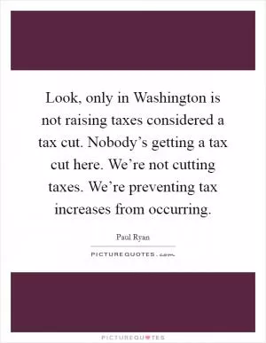 Look, only in Washington is not raising taxes considered a tax cut. Nobody’s getting a tax cut here. We’re not cutting taxes. We’re preventing tax increases from occurring Picture Quote #1