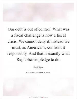 Our debt is out of control. What was a fiscal challenge is now a fiscal crisis. We cannot deny it; instead we must, as Americans, confront it responsibly. And that is exactly what Republicans pledge to do Picture Quote #1