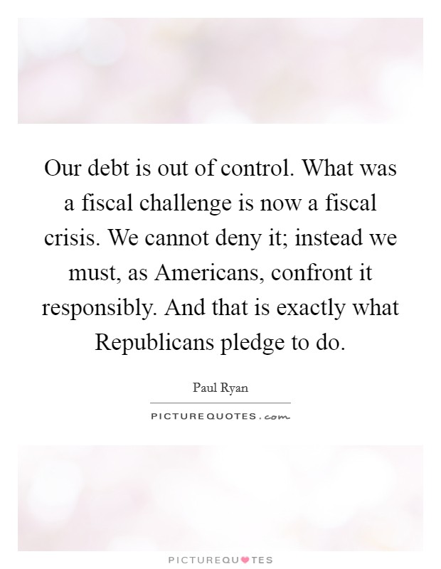 Our debt is out of control. What was a fiscal challenge is now a fiscal crisis. We cannot deny it; instead we must, as Americans, confront it responsibly. And that is exactly what Republicans pledge to do Picture Quote #1