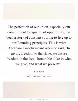 The perfection of our union, especially our commitment to equality of opportunity, has been a story of constant striving to live up to our Founding principles. This is what Abraham Lincoln meant when he said, ‘In giving freedom to the slave, we assure freedom to the free - honorable alike in what we give, and what we preserve.’ Picture Quote #1