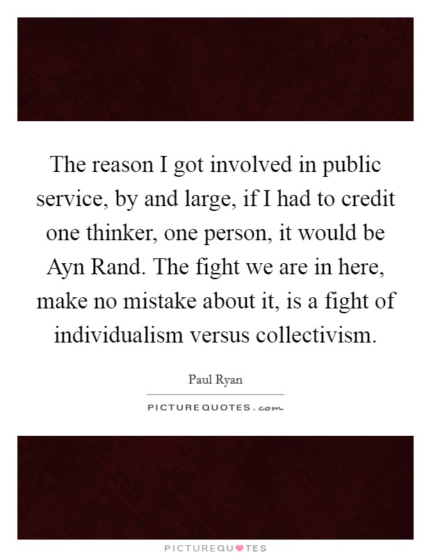 The reason I got involved in public service, by and large, if I had to credit one thinker, one person, it would be Ayn Rand. The fight we are in here, make no mistake about it, is a fight of individualism versus collectivism Picture Quote #1