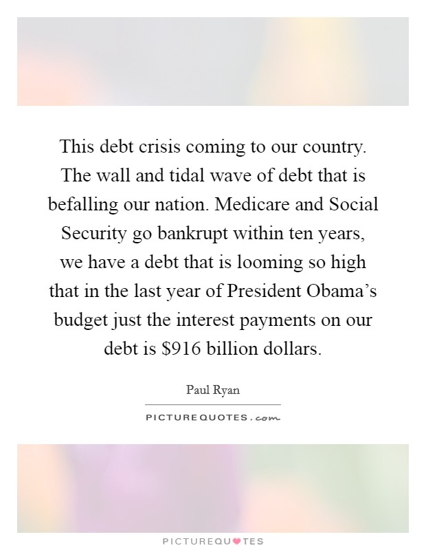 This debt crisis coming to our country. The wall and tidal wave of debt that is befalling our nation. Medicare and Social Security go bankrupt within ten years, we have a debt that is looming so high that in the last year of President Obama's budget just the interest payments on our debt is $916 billion dollars Picture Quote #1