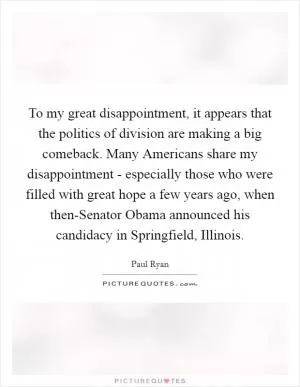To my great disappointment, it appears that the politics of division are making a big comeback. Many Americans share my disappointment - especially those who were filled with great hope a few years ago, when then-Senator Obama announced his candidacy in Springfield, Illinois Picture Quote #1