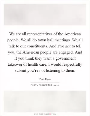 We are all representatives of the American people. We all do town hall meetings. We all talk to our constituents. And I’ve got to tell you, the American people are engaged. And if you think they want a government takeover of health care, I would respectfully submit you’re not listening to them Picture Quote #1
