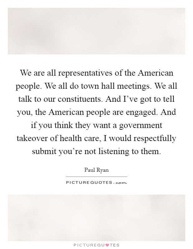 We are all representatives of the American people. We all do town hall meetings. We all talk to our constituents. And I've got to tell you, the American people are engaged. And if you think they want a government takeover of health care, I would respectfully submit you're not listening to them Picture Quote #1