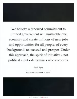 We believe a renewed commitment to limited government will unshackle our economy and create millions of new jobs and opportunities for all people, of every background, to succeed and prosper. Under this approach, the spirit of initiative - not political clout - determines who succeeds Picture Quote #1