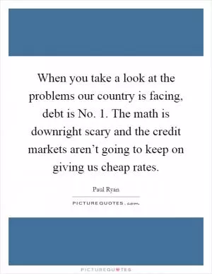 When you take a look at the problems our country is facing, debt is No. 1. The math is downright scary and the credit markets aren’t going to keep on giving us cheap rates Picture Quote #1