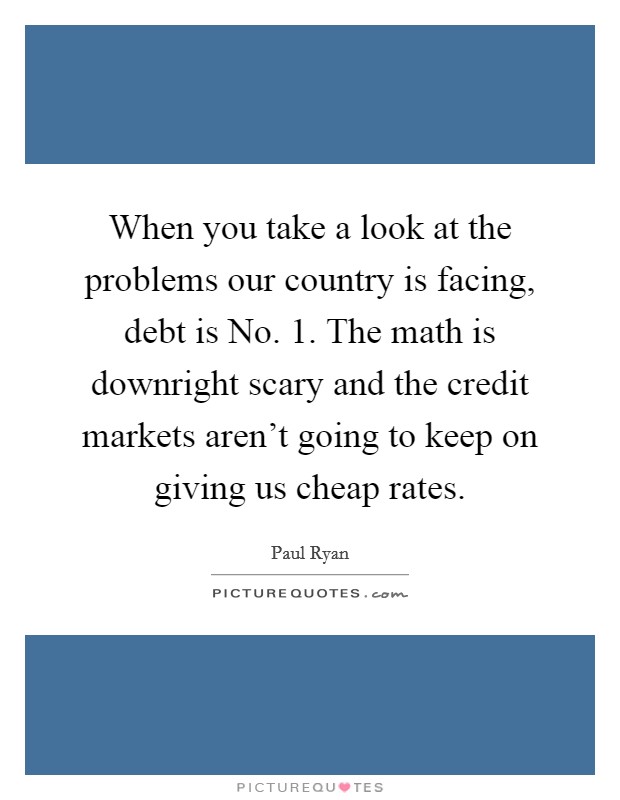 When you take a look at the problems our country is facing, debt is No. 1. The math is downright scary and the credit markets aren't going to keep on giving us cheap rates Picture Quote #1