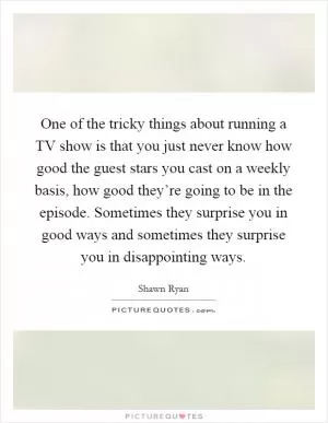 One of the tricky things about running a TV show is that you just never know how good the guest stars you cast on a weekly basis, how good they’re going to be in the episode. Sometimes they surprise you in good ways and sometimes they surprise you in disappointing ways Picture Quote #1
