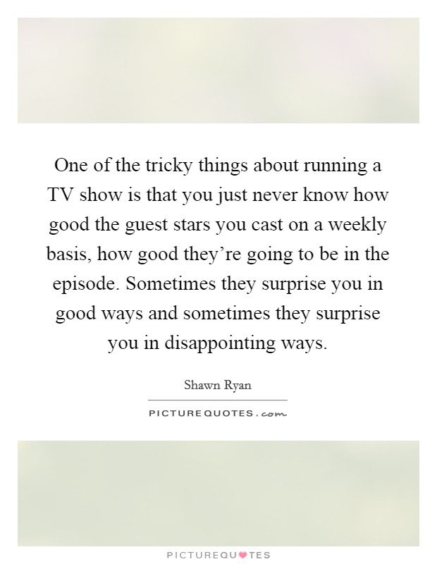 One of the tricky things about running a TV show is that you just never know how good the guest stars you cast on a weekly basis, how good they're going to be in the episode. Sometimes they surprise you in good ways and sometimes they surprise you in disappointing ways Picture Quote #1