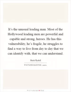 It’s the unusual leading man. Most of the Hollywood leading men are powerful and capable and strong, heroes. He has this vulnerability, he’s fragile, he struggles to find a way to live from day to day that we can identify with, that we can understand Picture Quote #1