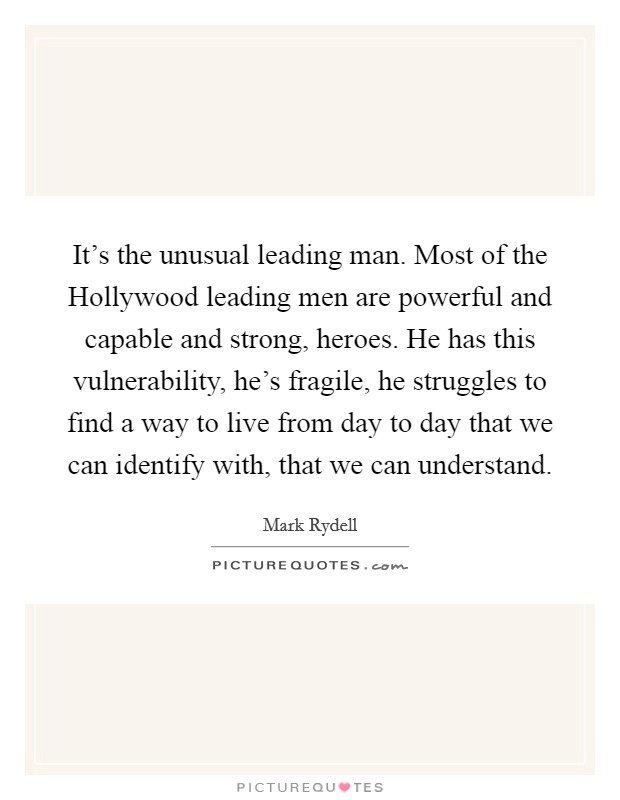 It's the unusual leading man. Most of the Hollywood leading men are powerful and capable and strong, heroes. He has this vulnerability, he's fragile, he struggles to find a way to live from day to day that we can identify with, that we can understand Picture Quote #1