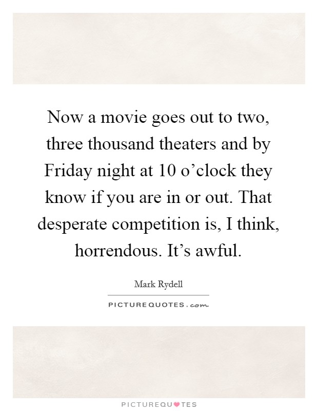 Now a movie goes out to two, three thousand theaters and by Friday night at 10 o'clock they know if you are in or out. That desperate competition is, I think, horrendous. It's awful Picture Quote #1