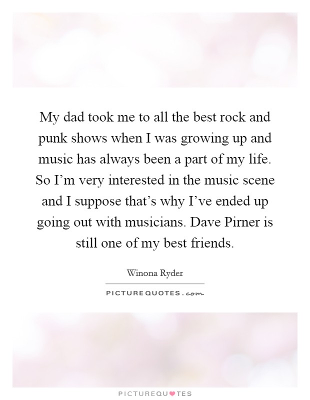 My dad took me to all the best rock and punk shows when I was growing up and music has always been a part of my life. So I'm very interested in the music scene and I suppose that's why I've ended up going out with musicians. Dave Pirner is still one of my best friends Picture Quote #1