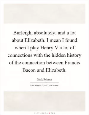 Burleigh, absolutely; and a lot about Elizabeth. I mean I found when I play Henry V a lot of connections with the hidden history of the connection between Francis Bacon and Elizabeth Picture Quote #1