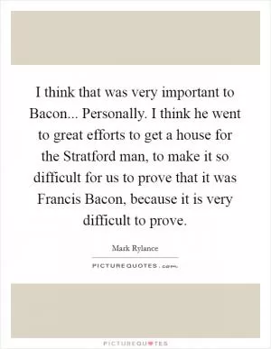 I think that was very important to Bacon... Personally. I think he went to great efforts to get a house for the Stratford man, to make it so difficult for us to prove that it was Francis Bacon, because it is very difficult to prove Picture Quote #1