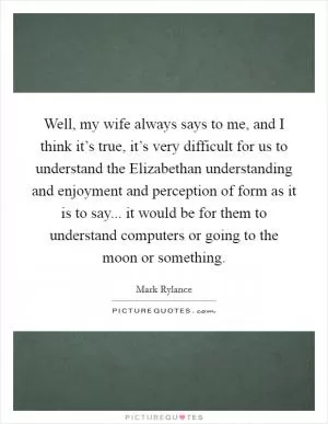 Well, my wife always says to me, and I think it’s true, it’s very difficult for us to understand the Elizabethan understanding and enjoyment and perception of form as it is to say... it would be for them to understand computers or going to the moon or something Picture Quote #1