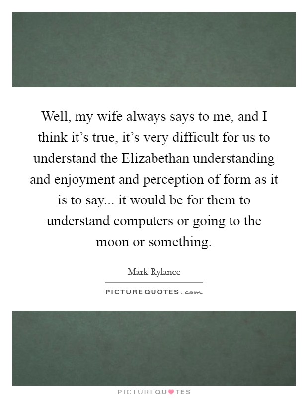 Well, my wife always says to me, and I think it's true, it's very difficult for us to understand the Elizabethan understanding and enjoyment and perception of form as it is to say... it would be for them to understand computers or going to the moon or something Picture Quote #1