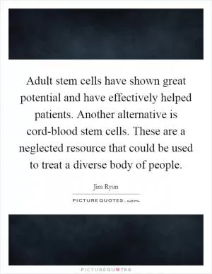 Adult stem cells have shown great potential and have effectively helped patients. Another alternative is cord-blood stem cells. These are a neglected resource that could be used to treat a diverse body of people Picture Quote #1