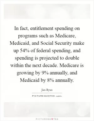 In fact, entitlement spending on programs such as Medicare, Medicaid, and Social Security make up 54% of federal spending, and spending is projected to double within the next decade. Medicare is growing by 9% annually, and Medicaid by 8% annually Picture Quote #1