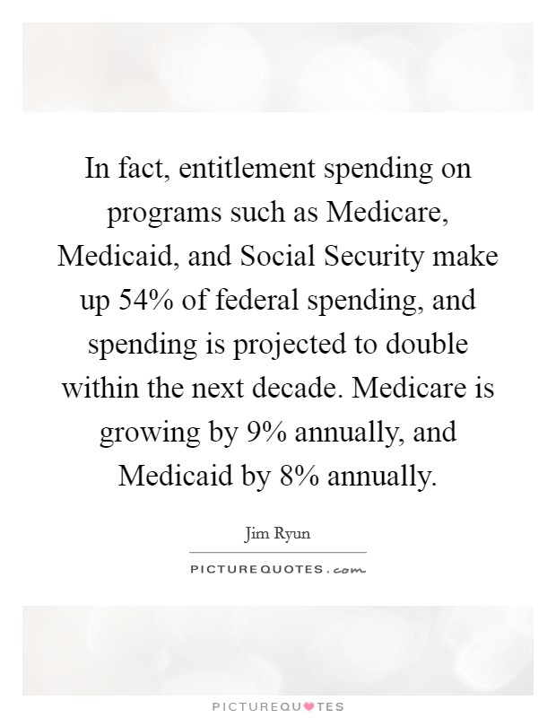 In fact, entitlement spending on programs such as Medicare, Medicaid, and Social Security make up 54% of federal spending, and spending is projected to double within the next decade. Medicare is growing by 9% annually, and Medicaid by 8% annually Picture Quote #1
