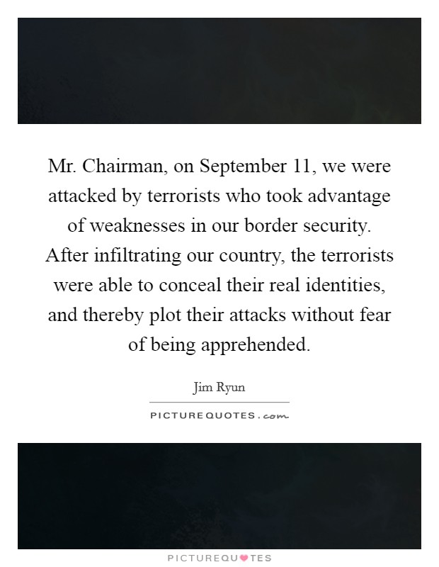 Mr. Chairman, on September 11, we were attacked by terrorists who took advantage of weaknesses in our border security. After infiltrating our country, the terrorists were able to conceal their real identities, and thereby plot their attacks without fear of being apprehended Picture Quote #1