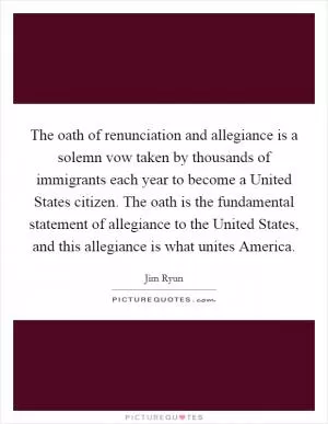 The oath of renunciation and allegiance is a solemn vow taken by thousands of immigrants each year to become a United States citizen. The oath is the fundamental statement of allegiance to the United States, and this allegiance is what unites America Picture Quote #1