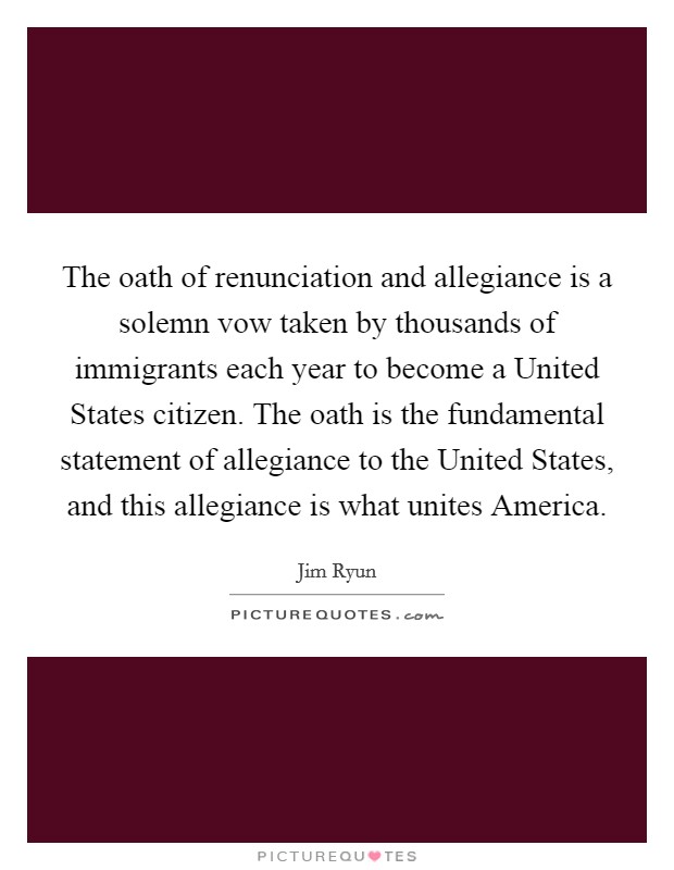 The oath of renunciation and allegiance is a solemn vow taken by thousands of immigrants each year to become a United States citizen. The oath is the fundamental statement of allegiance to the United States, and this allegiance is what unites America Picture Quote #1