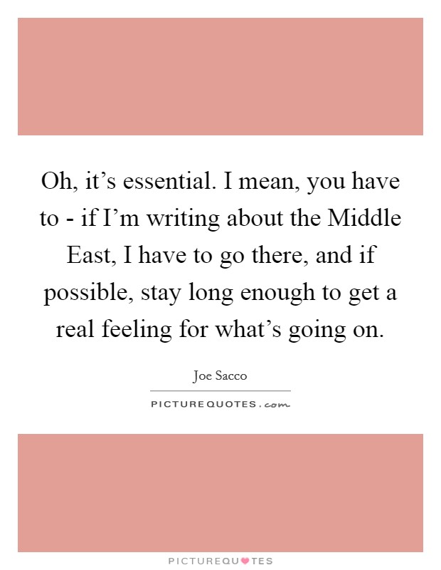 Oh, it's essential. I mean, you have to - if I'm writing about the Middle East, I have to go there, and if possible, stay long enough to get a real feeling for what's going on Picture Quote #1
