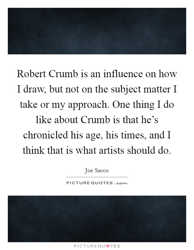 Robert Crumb is an influence on how I draw, but not on the subject matter I take or my approach. One thing I do like about Crumb is that he’s chronicled his age, his times, and I think that is what artists should do Picture Quote #1