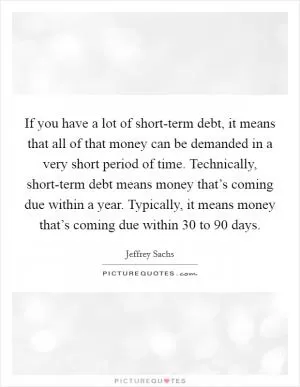 If you have a lot of short-term debt, it means that all of that money can be demanded in a very short period of time. Technically, short-term debt means money that’s coming due within a year. Typically, it means money that’s coming due within 30 to 90 days Picture Quote #1