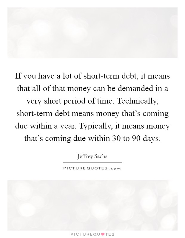 If you have a lot of short-term debt, it means that all of that money can be demanded in a very short period of time. Technically, short-term debt means money that's coming due within a year. Typically, it means money that's coming due within 30 to 90 days Picture Quote #1