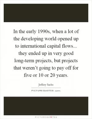 In the early 1990s, when a lot of the developing world opened up to international capital flows... they ended up in very good long-term projects, but projects that weren’t going to pay off for five or 10 or 20 years Picture Quote #1