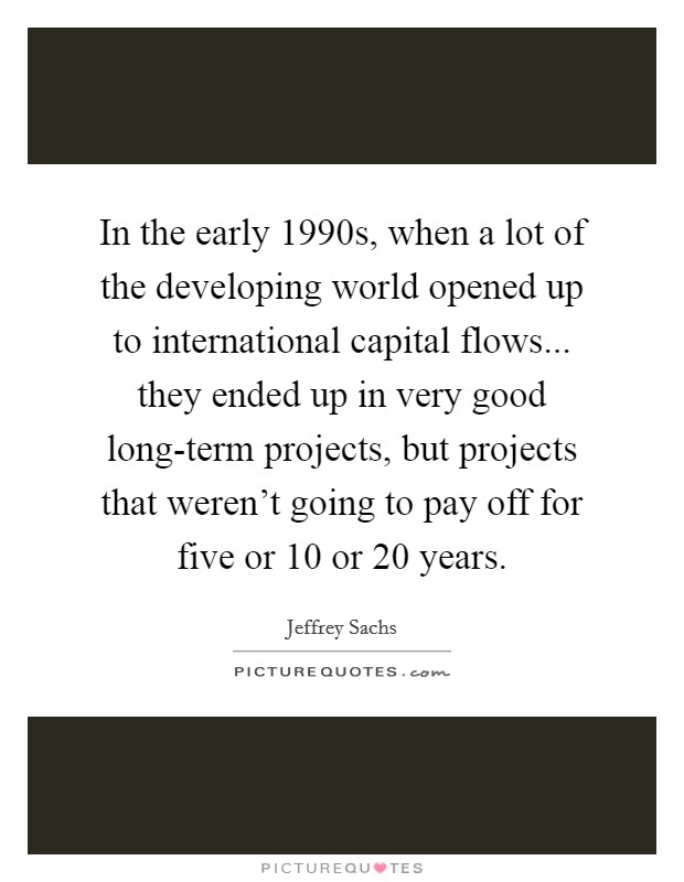 In the early 1990s, when a lot of the developing world opened up to international capital flows... they ended up in very good long-term projects, but projects that weren't going to pay off for five or 10 or 20 years Picture Quote #1