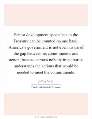 Senior development specialists in the Treasury can be counted on one hand. America’s government is not even aware of the gap between its commitments and action, because almost nobody in authority understands the actions that would be needed to meet the commitments Picture Quote #1