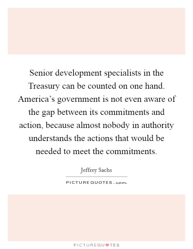 Senior development specialists in the Treasury can be counted on one hand. America's government is not even aware of the gap between its commitments and action, because almost nobody in authority understands the actions that would be needed to meet the commitments Picture Quote #1