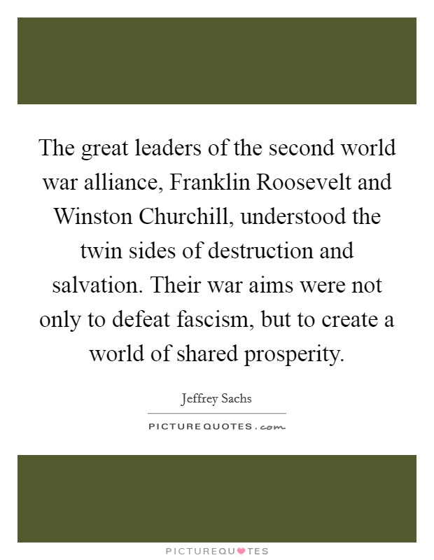 The great leaders of the second world war alliance, Franklin Roosevelt and Winston Churchill, understood the twin sides of destruction and salvation. Their war aims were not only to defeat fascism, but to create a world of shared prosperity Picture Quote #1