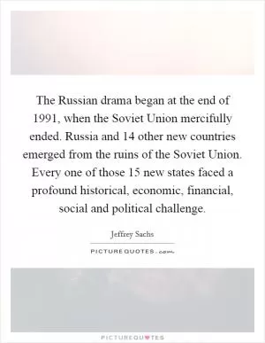 The Russian drama began at the end of 1991, when the Soviet Union mercifully ended. Russia and 14 other new countries emerged from the ruins of the Soviet Union. Every one of those 15 new states faced a profound historical, economic, financial, social and political challenge Picture Quote #1
