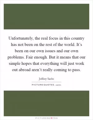 Unfortunately, the real focus in this country has not been on the rest of the world. It’s been on our own issues and our own problems. Fair enough. But it means that our simple hopes that everything will just work out abroad aren’t really coming to pass Picture Quote #1