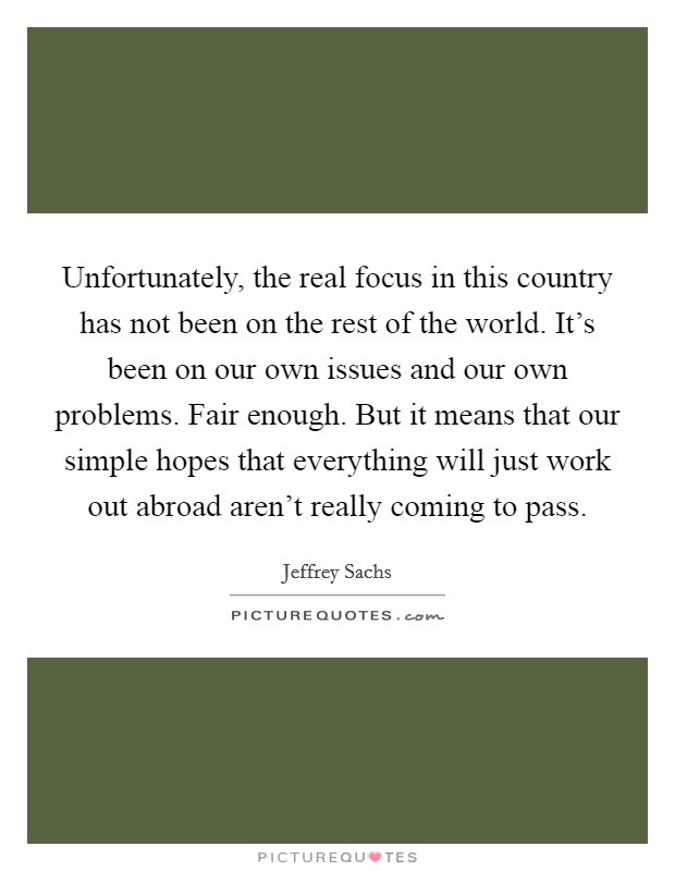 Unfortunately, the real focus in this country has not been on the rest of the world. It's been on our own issues and our own problems. Fair enough. But it means that our simple hopes that everything will just work out abroad aren't really coming to pass Picture Quote #1