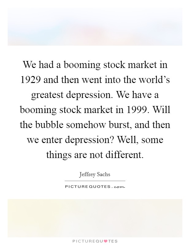 We had a booming stock market in 1929 and then went into the world's greatest depression. We have a booming stock market in 1999. Will the bubble somehow burst, and then we enter depression? Well, some things are not different Picture Quote #1