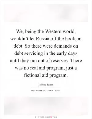 We, being the Western world, wouldn’t let Russia off the hook on debt. So there were demands on debt servicing in the early days until they ran out of reserves. There was no real aid program, just a fictional aid program Picture Quote #1