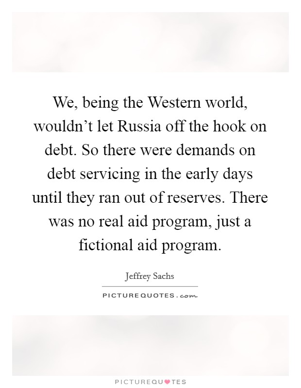 We, being the Western world, wouldn't let Russia off the hook on debt. So there were demands on debt servicing in the early days until they ran out of reserves. There was no real aid program, just a fictional aid program Picture Quote #1